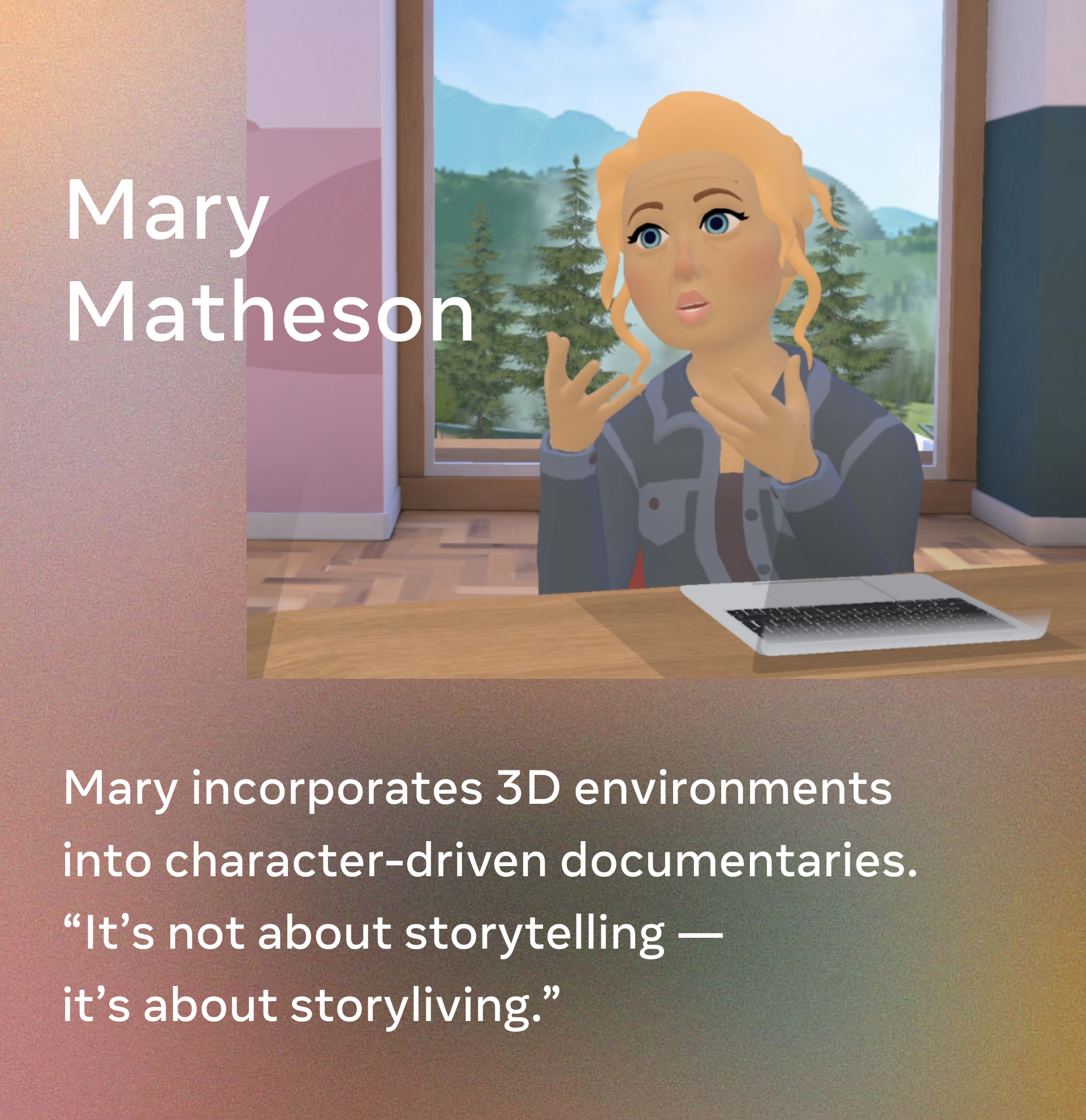Mary Matheson. Mary incorporates 3D environments into character-driven documentaries. “It’s not about storytelling — it’s about storyliving.” 